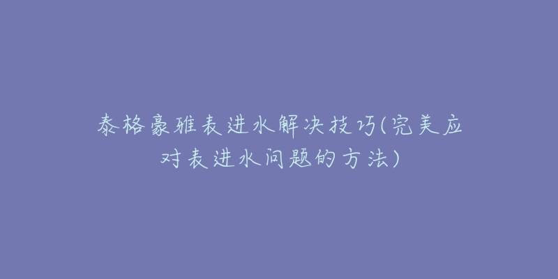 泰格豪雅表进水解决技巧(完美应对表进水问题的方法)-名表号 泰格豪雅表进水解决技巧(完美应对表进水问题的方法)