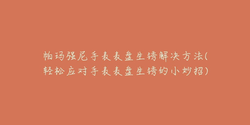 帕玛强尼手表表盘生锈解决方法(轻松应对手表表盘生锈的小妙招)-名表号 帕玛强尼手表表盘生锈解决方法(轻松应对手表表盘生锈的小妙招)