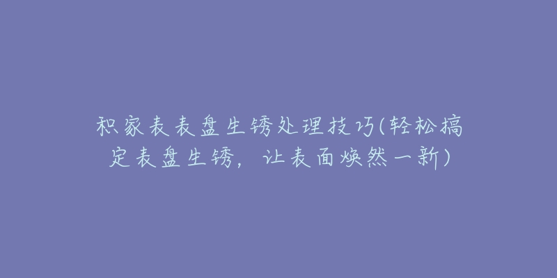 积家表表盘生锈处理技巧(轻松搞定表盘生锈,让表面焕然一新)-名表号 积家表表盘生锈处理技巧(轻松搞定表盘生锈,让表面焕然一新)