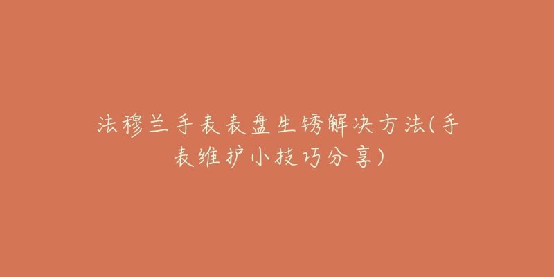 法穆兰手表表盘生锈解决方法(手表维护小技巧分享)-名表号 法穆兰手表表盘生锈解决方法(手表维护小技巧分享)