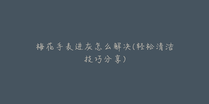 梅花手表进灰怎么解决(轻松清洁技巧分享)-名表号 梅花手表进灰怎么解决(轻松清洁技巧分享)