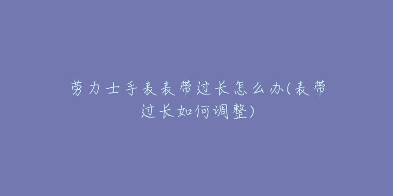 劳力士手表表带过长怎么办(表带过长如何调整)-名表号 劳力士手表表带过长怎么办(表带过长如何调整)