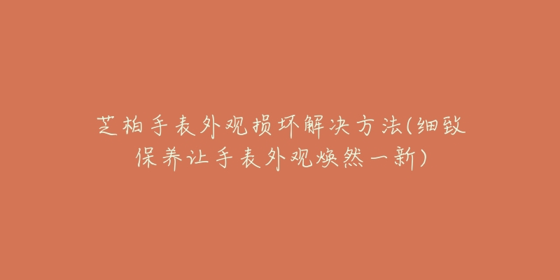 芝柏手表外观损坏解决方法(细致保养让手表外观焕然一新)-名表号 芝柏手表外观损坏解决方法(细致保养让手表外观焕然一新)