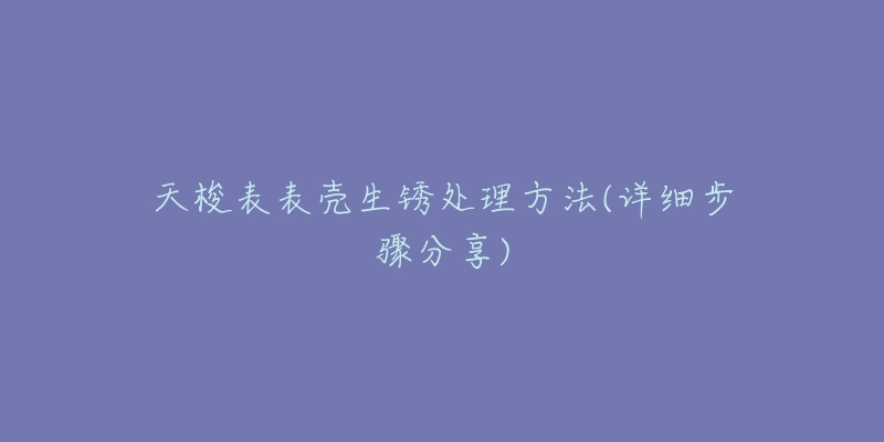 天梭表表壳生锈处理方法(详细步骤分享)-名表号 天梭表表壳生锈处理方法(详细步骤分享)