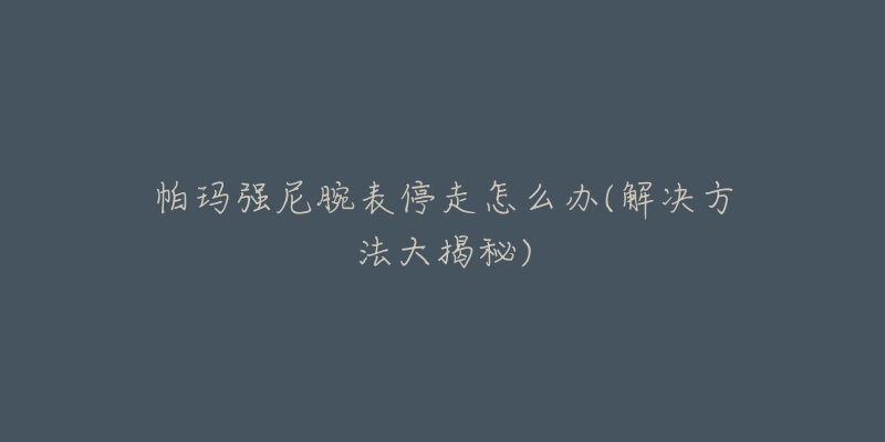 帕玛强尼腕表停走怎么办(解决方法大揭秘)-名表号 帕玛强尼腕表停走怎么办(解决方法大揭秘)