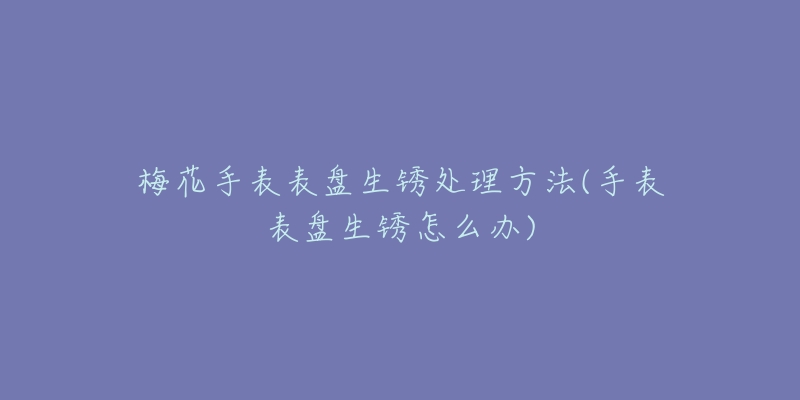 梅花手表表盘生锈处理方法(手表表盘生锈怎么办)-名表号 梅花手表表盘生锈处理方法(手表表盘生锈怎么办)