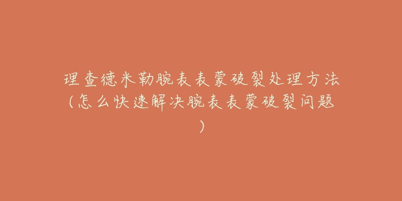 理查德米勒腕表表蒙破裂处理方法(怎么快速解决腕表表蒙破裂问题)-名表号 理查德米勒腕表表蒙破裂处理方法(怎么快速解决腕表表蒙破裂问题)