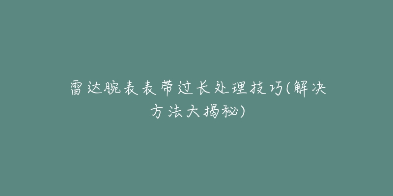 雷达腕表表带过长处理技巧(解决方法大揭秘)-名表号 雷达腕表表带过长处理技巧(解决方法大揭秘)