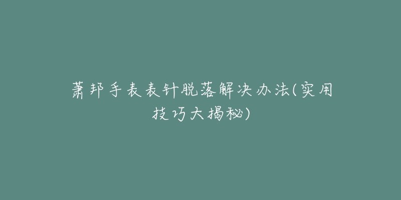 萧邦手表表针脱落解决办法(实用技巧大揭秘)-名表号 萧邦手表表针脱落解决办法(实用技巧大揭秘)