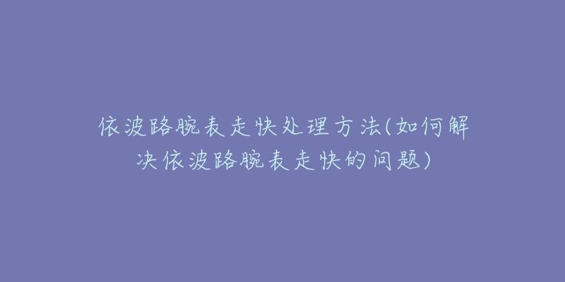 依波路腕表走快处理方法(如何解决依波路腕表走快的问题)-名表号 依波路腕表走快处理方法(如何解决依波路腕表走快的问题)
