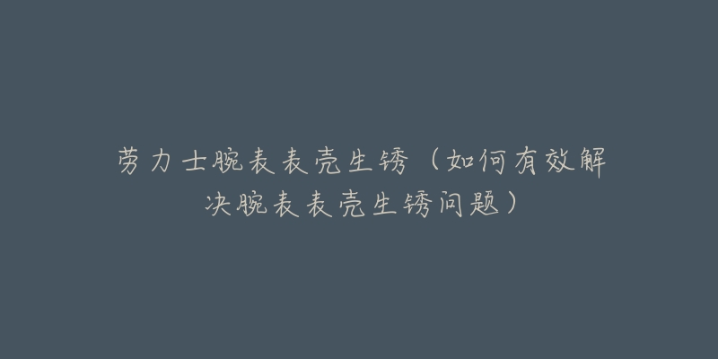 劳力士腕表表壳生锈(如何有效解决腕表表壳生锈问题)-名表号 劳力士腕表表壳生锈(如何有效解决腕表表壳生锈问题)