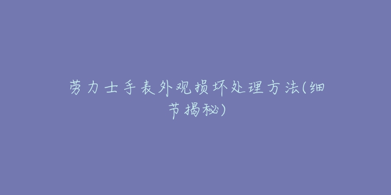劳力士手表外观损坏处理方法(细节揭秘)-名表号 劳力士手表外观损坏处理方法(细节揭秘)