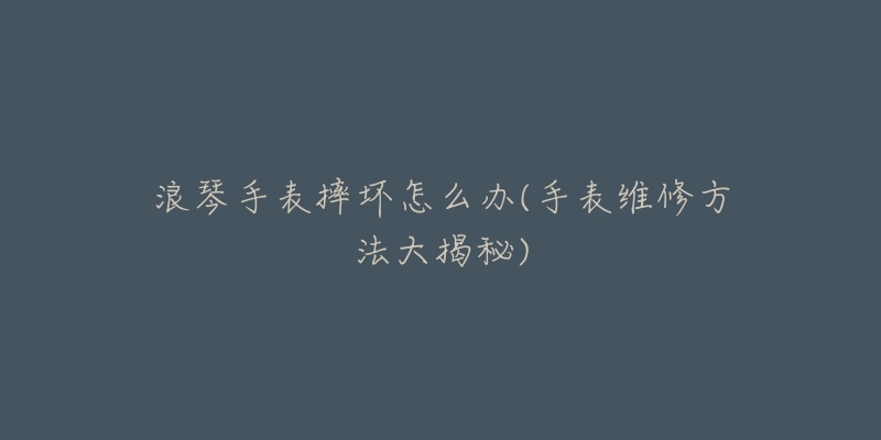 浪琴手表摔坏怎么办(手表维修方法大揭秘)-名表号 浪琴手表摔坏怎么办(手表维修方法大揭秘)