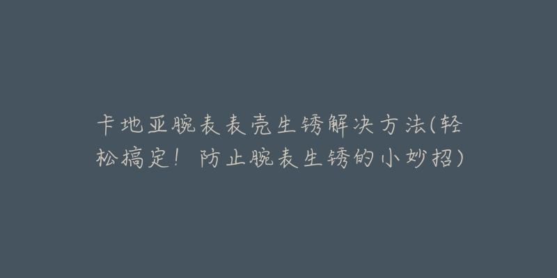 卡地亚腕表表壳生锈解决方法(轻松搞定!防止腕表生锈的小妙招)-名表号 卡地亚腕表表壳生锈解决方法(轻松搞定!防止腕表生锈的小妙招)