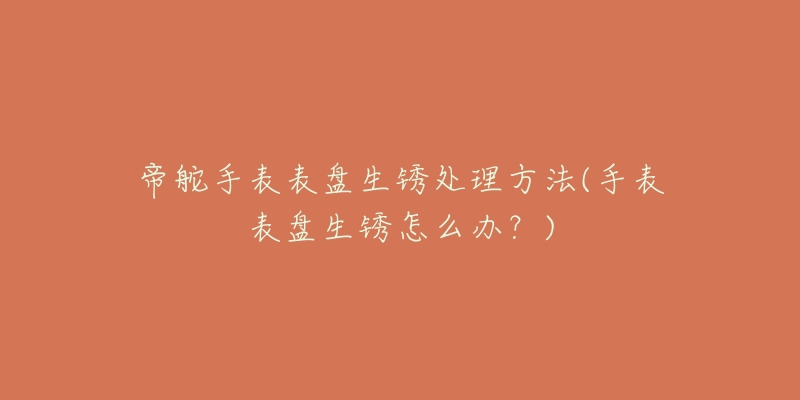 帝舵手表表盘生锈处理方法(手表表盘生锈怎么办?)-名表号 帝舵手表表盘生锈处理方法(手表表盘生锈怎么办?)