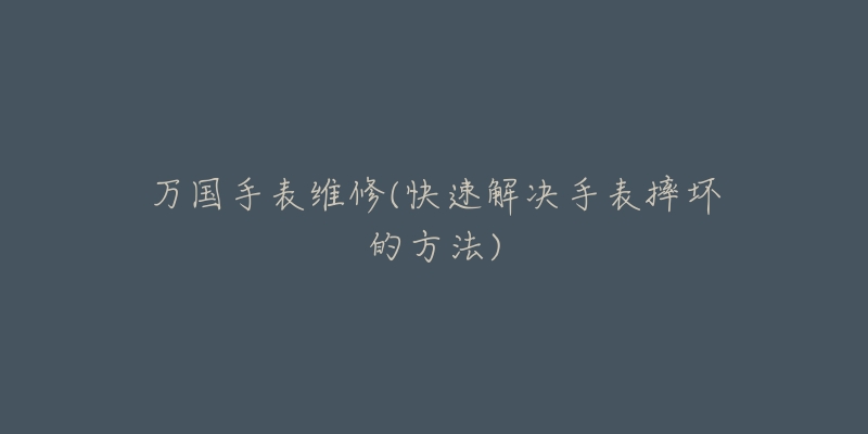 万国手表维修(快速解决手表摔坏的方法)-名表号 万国手表维修(快速解决手表摔坏的方法)