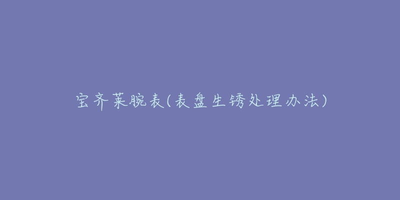 宝齐莱腕表(表盘生锈处理办法)-名表号 宝齐莱腕表(表盘生锈处理办法)