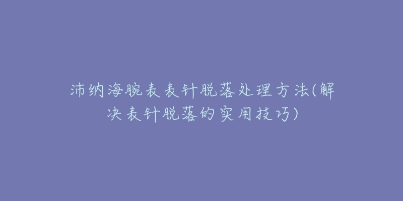 沛纳海腕表表针脱落处理方法(解决表针脱落的实用技巧)-名表号 沛纳海腕表表针脱落处理方法(解决表针脱落的实用技巧)