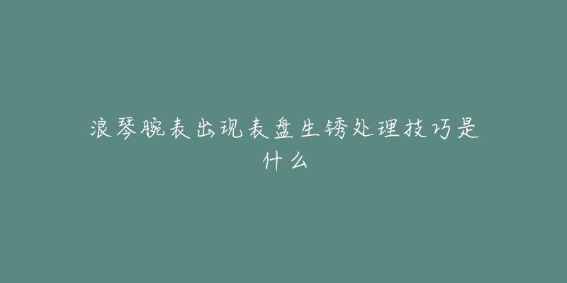 浪琴腕表出现表盘生锈处理技巧是什么-名表号 浪琴腕表出现表盘生锈处理技巧是什么