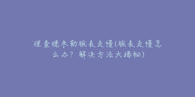 理查德米勒腕表走慢(腕表走慢怎么办？解决方法大揭秘)