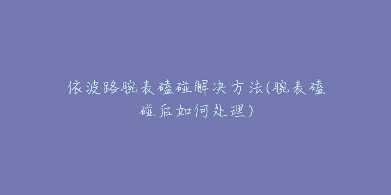依波路腕表磕碰解决方法(腕表磕碰后如何处理)-名表号 依波路腕表磕碰解决方法(腕表磕碰后如何处理)
