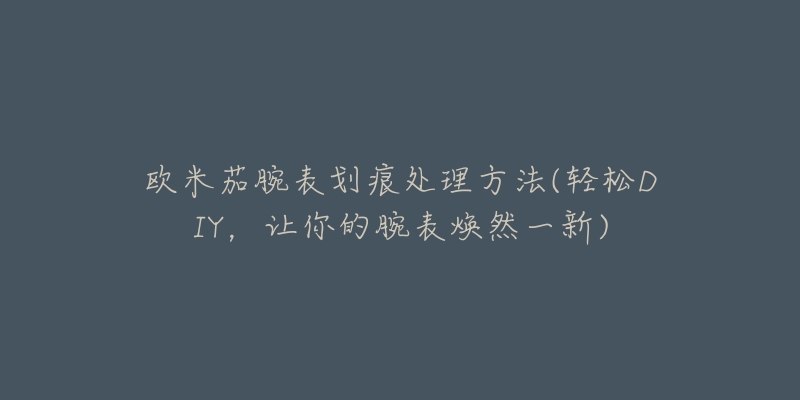 欧米茄腕表划痕处理方法(轻松DIY,让你的腕表焕然一新)-名表号 欧米茄腕表划痕处理方法(轻松DIY,让你的腕表焕然一新)
