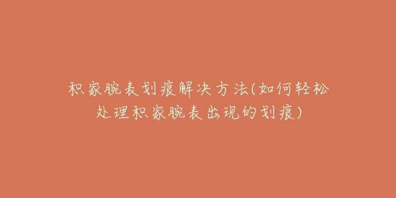 积家腕表划痕解决方法(如何轻松处理积家腕表出现的划痕)-名表号 积家腕表划痕解决方法(如何轻松处理积家腕表出现的划痕)