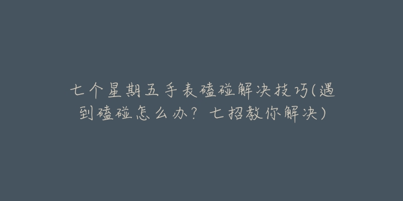 七个星期五手表磕碰解决技巧(遇到磕碰怎么办?七招教你解决)-名表号 七个星期五手表磕碰解决技巧(遇到磕碰怎么办?七招教你解决)