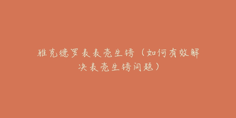 雅克德罗表表壳生锈(如何有效解决表壳生锈问题)-名表号 雅克德罗表表壳生锈(如何有效解决表壳生锈问题)