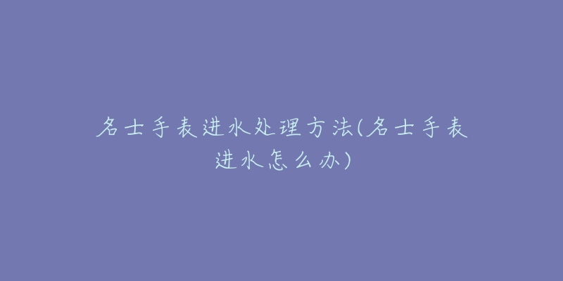 名士手表进水处理方法(名士手表进水怎么办)-名表号 名士手表进水处理方法(名士手表进水怎么办)