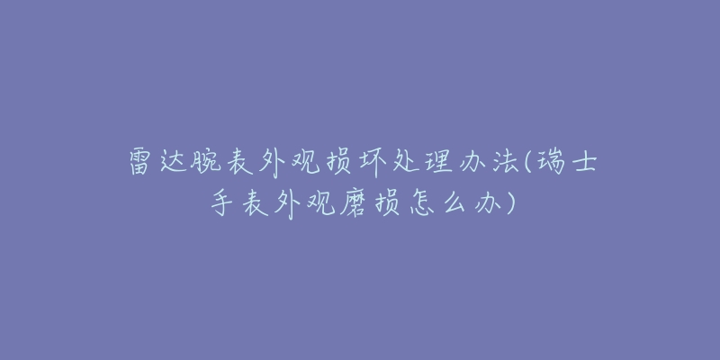 雷达腕表外观损坏处理办法(瑞士手表外观磨损怎么办)-名表号 雷达腕表外观损坏处理办法(瑞士手表外观磨损怎么办)