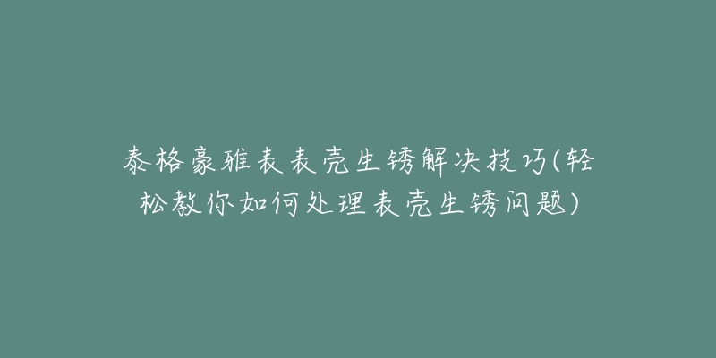 泰格豪雅表表壳生锈解决技巧(轻松教你如何处理表壳生锈问题)-名表号 泰格豪雅表表壳生锈解决技巧(轻松教你如何处理表壳生锈问题)