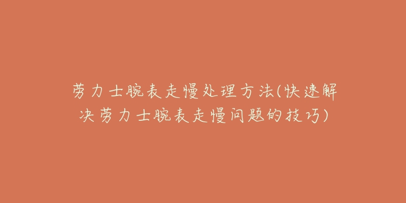 劳力士腕表走慢处理方法(快速解决劳力士腕表走慢问题的技巧)-名表号 劳力士腕表走慢处理方法(快速解决劳力士腕表走慢问题的技巧)