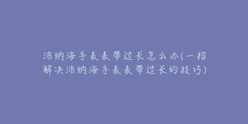 沛纳海手表表带过长怎么办(一招解决沛纳海手表表带过长的技巧)-名表号 沛纳海手表表带过长怎么办(一招解决沛纳海手表表带过长的技巧)