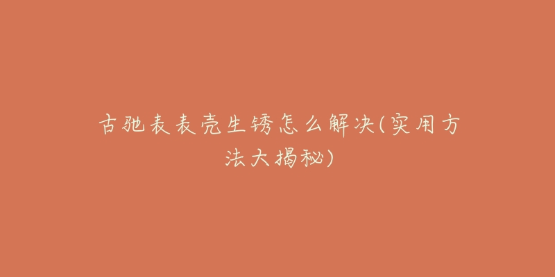 古驰表表壳生锈怎么解决(实用方法大揭秘)