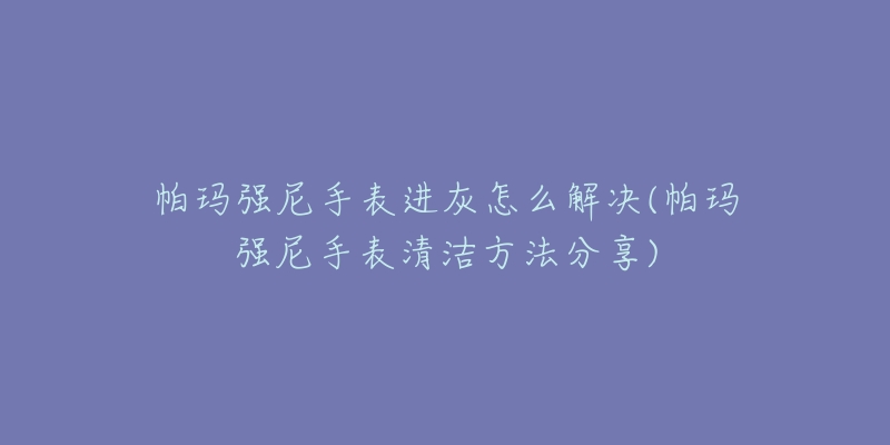 帕玛强尼手表进灰怎么解决(帕玛强尼手表清洁方法分享)-名表号 帕玛强尼手表进灰怎么解决(帕玛强尼手表清洁方法分享)