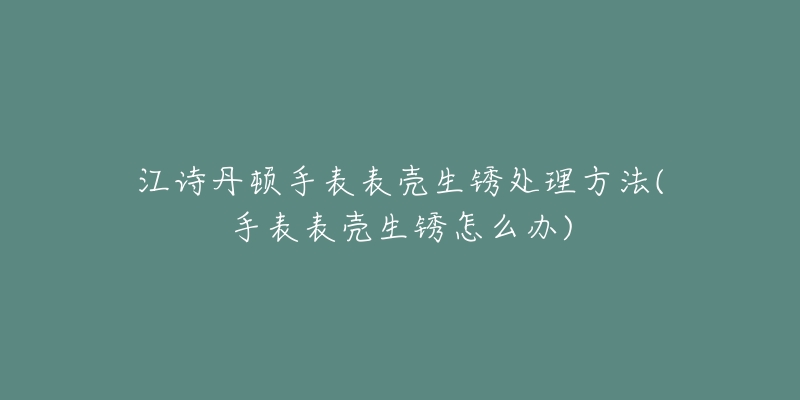 江诗丹顿手表表壳生锈处理方法(手表表壳生锈怎么办)-名表号 江诗丹顿手表表壳生锈处理方法(手表表壳生锈怎么办)