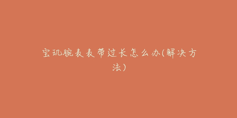 宝玑腕表表带过长怎么办(解决方法)-名表号 宝玑腕表表带过长怎么办(解决方法)