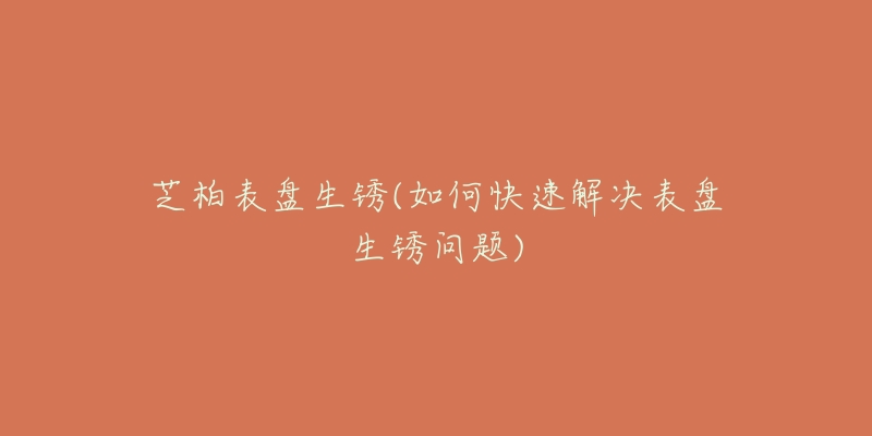 芝柏表盘生锈(如何快速解决表盘生锈问题)-名表号 芝柏表盘生锈(如何快速解决表盘生锈问题)
