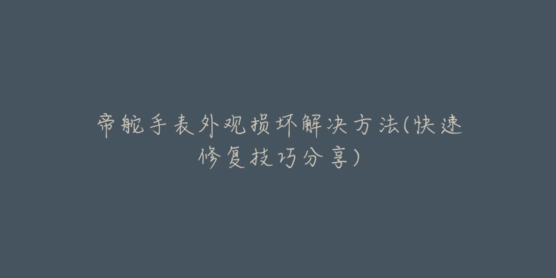 帝舵手表外观损坏解决方法(快速修复技巧分享)-名表号 帝舵手表外观损坏解决方法(快速修复技巧分享)