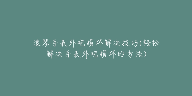 浪琴手表外观损坏解决技巧(轻松解决手表外观损坏的方法)-名表号 浪琴手表外观损坏解决技巧(轻松解决手表外观损坏的方法)