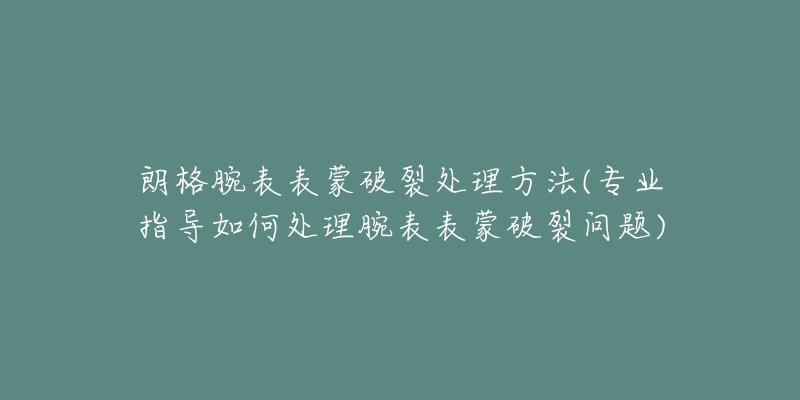 朗格腕表表蒙破裂处理方法(专业指导如何处理腕表表蒙破裂问题)-名表号 朗格腕表表蒙破裂处理方法(专业指导如何处理腕表表蒙破裂问题)