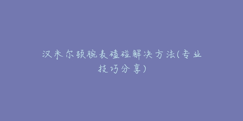 汉米尔顿腕表磕碰解决方法(专业技巧分享)-名表号 汉米尔顿腕表磕碰解决方法(专业技巧分享)