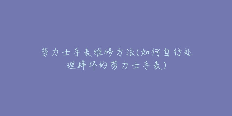 劳力士手表维修方法(如何自行处理摔坏的劳力士手表)-名表号 劳力士手表维修方法(如何自行处理摔坏的劳力士手表)