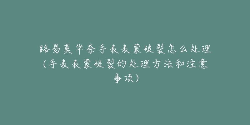 路易莫华奈手表表蒙破裂怎么处理(手表表蒙破裂的处理方法和注意事项)-名表号 路易莫华奈手表表蒙破裂怎么处理(手表表蒙破裂的处理方法和注意事项)