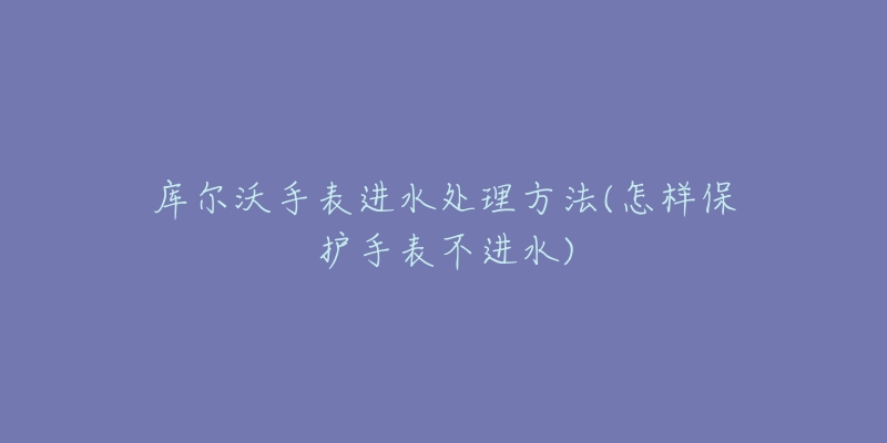 库尔沃手表进水处理方法(怎样保护手表不进水)-名表号 库尔沃手表进水处理方法(怎样保护手表不进水)