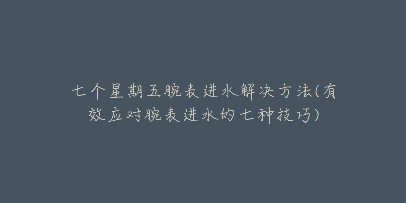 七个星期五腕表进水解决方法(有效应对腕表进水的七种技巧)-名表号 七个星期五腕表进水解决方法(有效应对腕表进水的七种技巧)