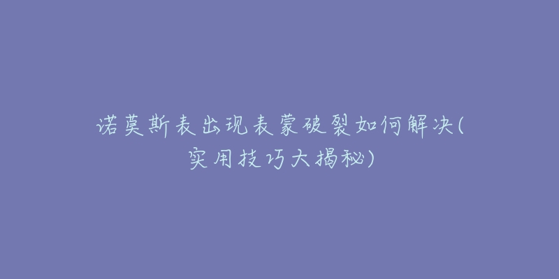 诺莫斯表出现表蒙破裂如何解决(实用技巧大揭秘)-名表号 诺莫斯表出现表蒙破裂如何解决(实用技巧大揭秘)