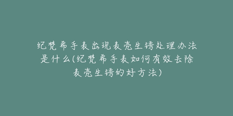 纪梵希手表出现表壳生锈处理办法是什么(纪梵希手表如何有效去除表壳生锈的好方法)-名表号 纪梵希手表出现表壳生锈处理办法是什么(纪梵希手表如何有效去除表壳生锈的好方法)