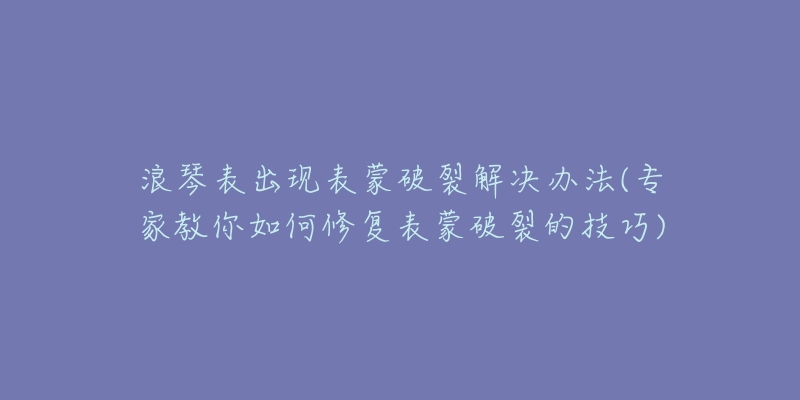 浪琴表出现表蒙破裂解决办法(专家教你如何修复表蒙破裂的技巧)-名表号 浪琴表出现表蒙破裂解决办法(专家教你如何修复表蒙破裂的技巧)